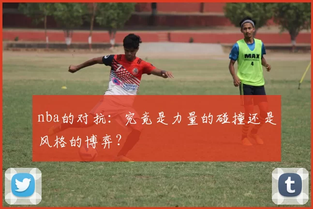 nba的对抗：究竟是力量的碰撞还是风格的博弈？