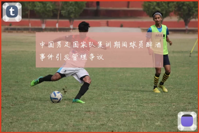 中国男足国家队集训期间球员醉酒事件引发管理争议