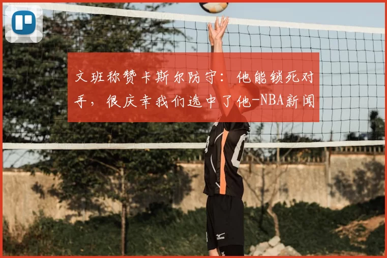 文班称赞卡斯尔防守：他能锁死对手，很庆幸我们选中了他-NBA新闻