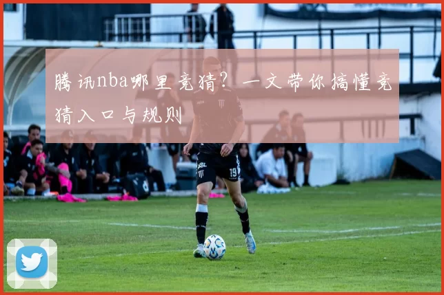 腾讯nba哪里竞猜？一文带你搞懂竞猜入口与规则