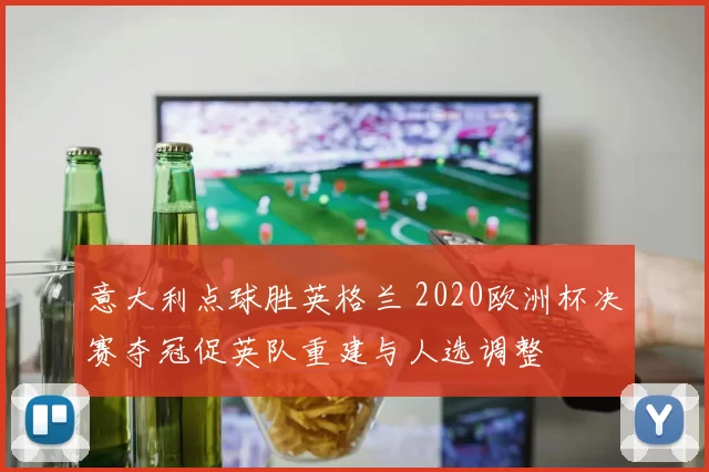 意大利点球胜英格兰 2020欧洲杯决赛夺冠促英队重建与人选调整