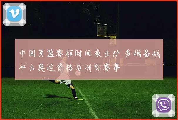 中国男篮赛程时间表出炉 多线备战冲击奥运资格与洲际赛事