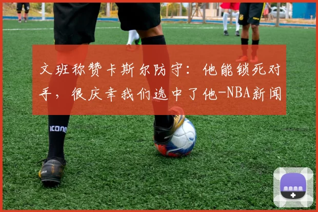 文班称赞卡斯尔防守：他能锁死对手，很庆幸我们选中了他-NBA新闻