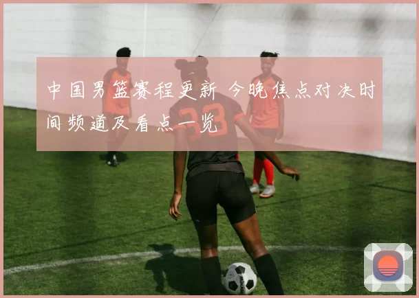 中国男篮赛程更新 今晚焦点对决时间频道及看点一览