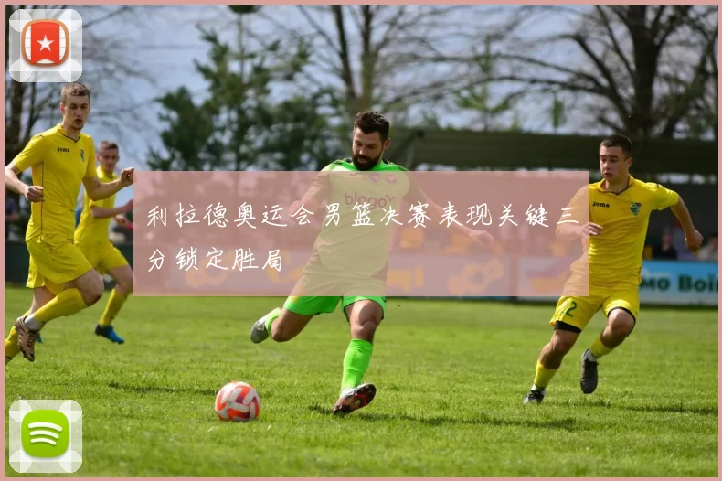 利拉德奥运会男篮决赛表现关键三分锁定胜局