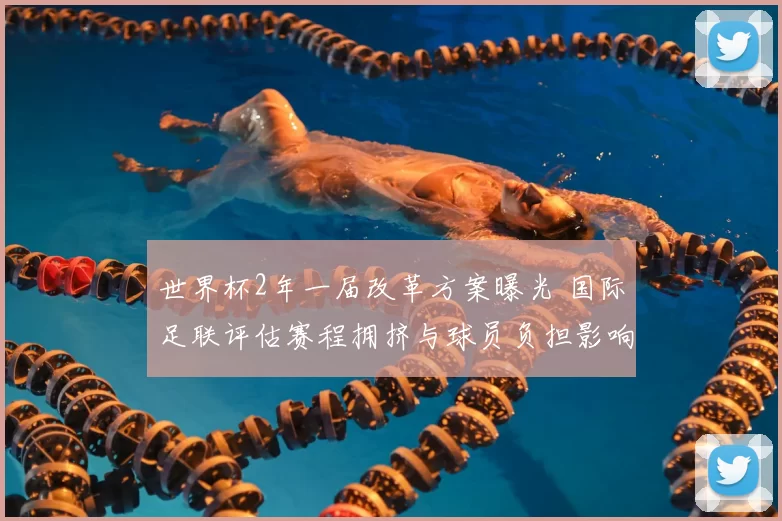 世界杯2年一届改革方案曝光 国际足联评估赛程拥挤与球员负担影响