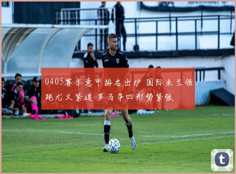 0405赛季意甲排名出炉 国际米兰领跑尤文紧追 罗马争四形势紧张