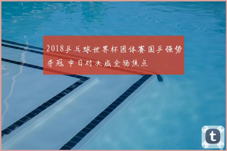 2018乒乓球世界杯团体赛国乒强势夺冠 中日对决成全场焦点