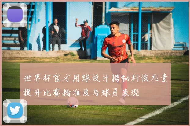 世界杯官方用球设计揭秘科技元素提升比赛精准度与球员表现
