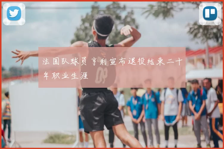 法国队球员亨利宣布退役结束二十年职业生涯