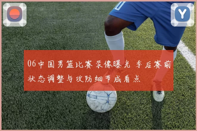 06中国男篮比赛录像曝光 季后赛前状态调整与攻防细节成看点
