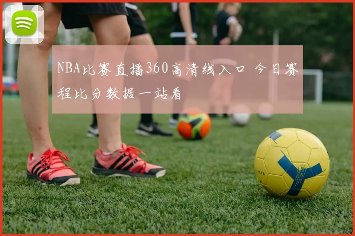 NBA比赛直播360高清线入口 今日赛程比分数据一站看
