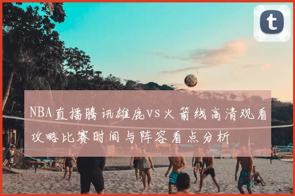 NBA直播腾讯雄鹿vs火箭线高清观看攻略比赛时间与阵容看点分析