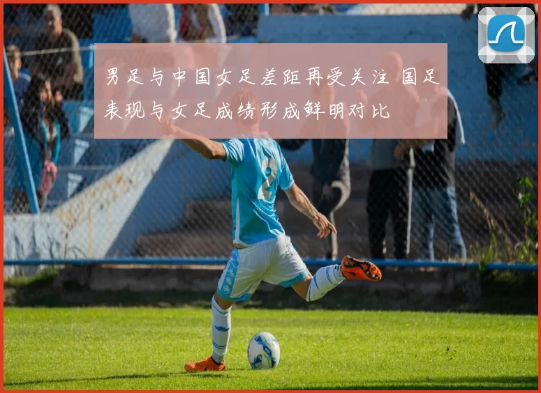 男足与中国女足差距再受关注 国足表现与女足成绩形成鲜明对比