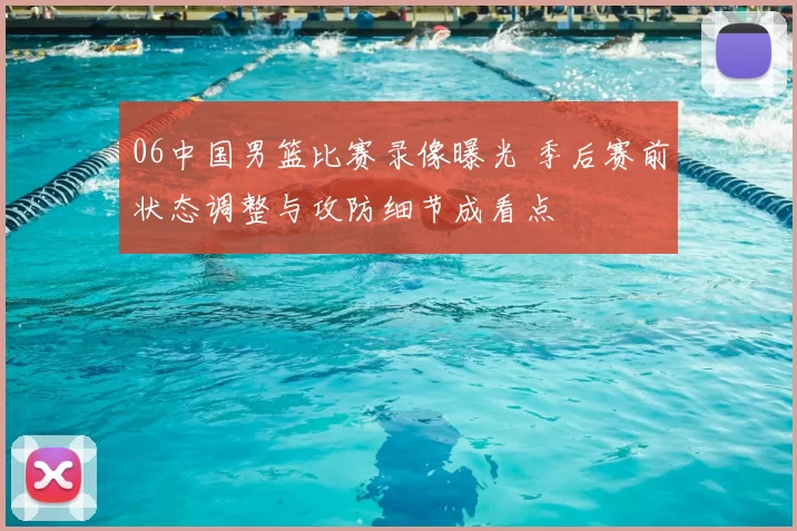 06中国男篮比赛录像曝光 季后赛前状态调整与攻防细节成看点