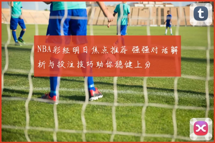 NBA彩经明日焦点推荐 强强对话解析与投注技巧助你稳健上分