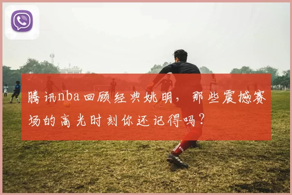 腾讯nba回顾经典姚明，那些震撼赛场的高光时刻你还记得吗？