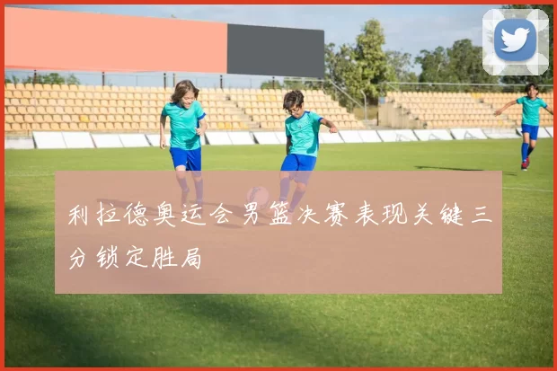 利拉德奥运会男篮决赛表现关键三分锁定胜局