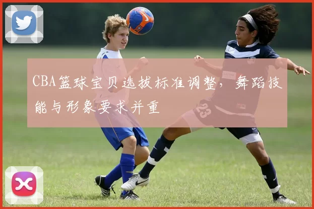 CBA篮球宝贝选拔标准调整,舞蹈技能与形象要求并重