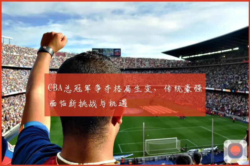 CBA总冠军争夺格局生变，传统豪强面临新挑战与机遇