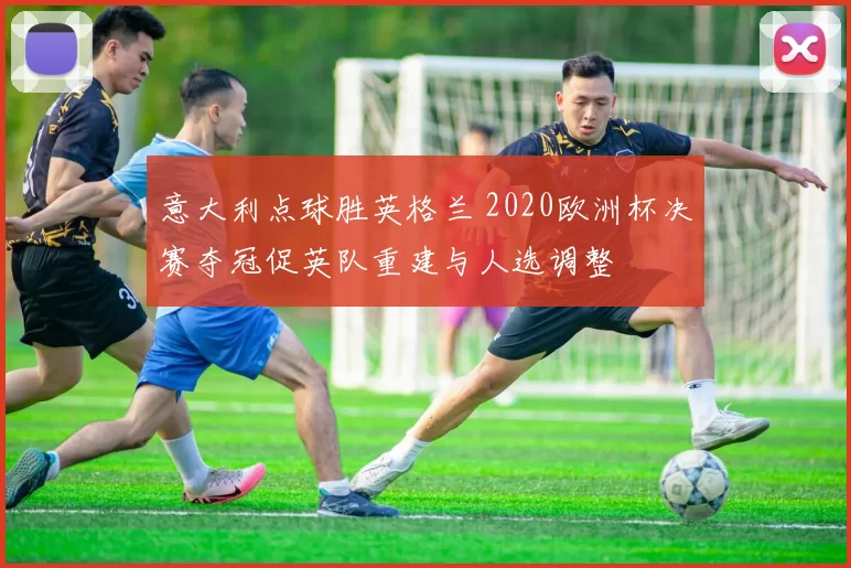 意大利点球胜英格兰 2020欧洲杯决赛夺冠促英队重建与人选调整