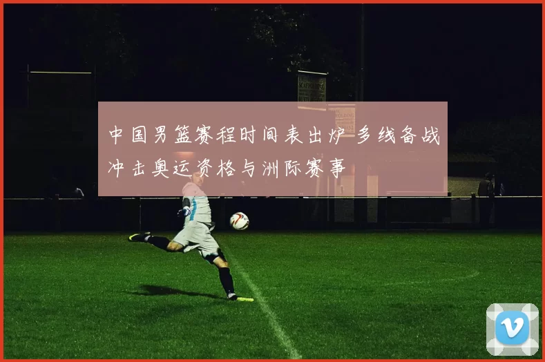 中国男篮赛程时间表出炉 多线备战冲击奥运资格与洲际赛事