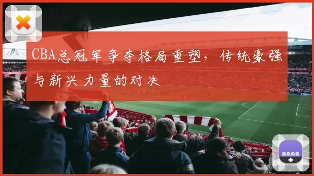 CBA总冠军争夺格局重塑,传统豪强与新兴力量的对决