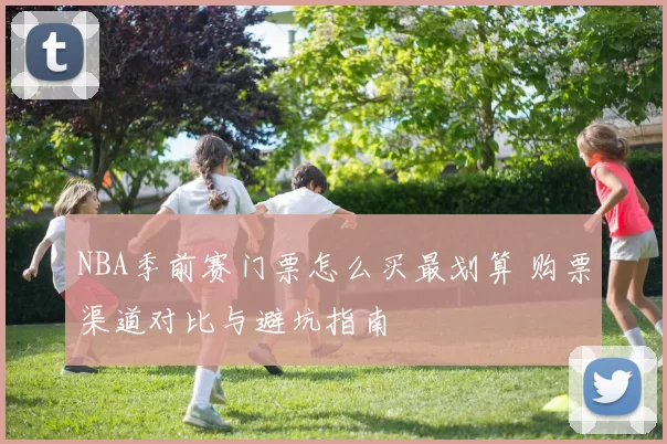 NBA季前赛门票怎么买最划算 购票渠道对比与避坑指南