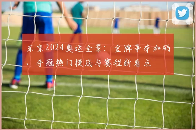 东京2024奥运全景：金牌争夺加码、夺冠热门摸底与赛程新看点