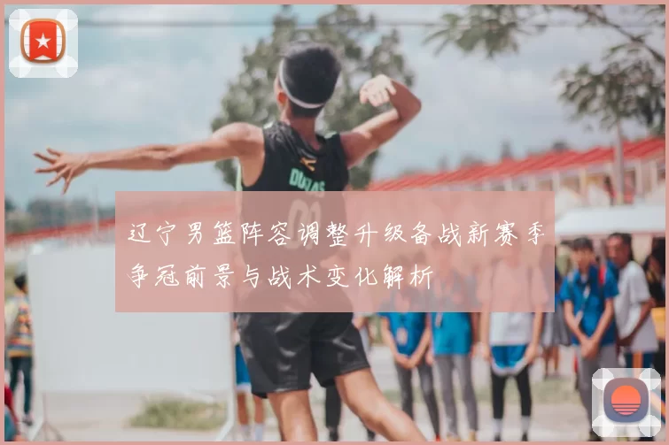 辽宁男篮阵容调整升级备战新赛季争冠前景与战术变化解析