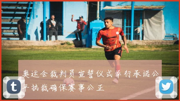 奥运会裁判员宣誓仪式举行承诺公平执裁确保赛事公正
