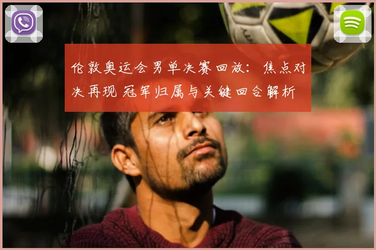 伦敦奥运会男单决赛回放：焦点对决再现 冠军归属与关键回合解析