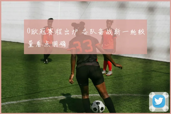 0欧冠赛程出炉 各队备战新一轮较量看点明确