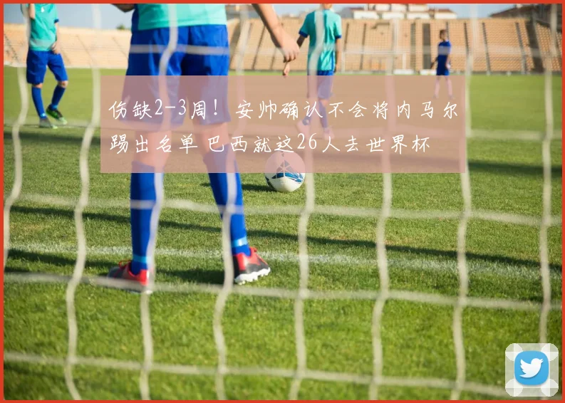 伤缺2-3周！安帅确认不会将内马尔踢出名单 巴西就这26人去世界杯