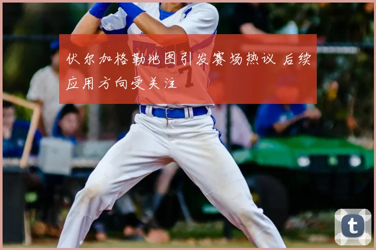 伏尔加格勒地图引发赛场热议 后续应用方向受关注