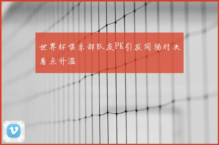 世界杯俱乐部队友PK引发同场对决看点升温