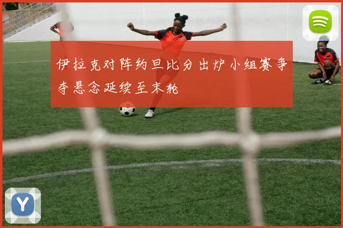 伊拉克对阵约旦比分出炉小组赛争夺悬念延续至末轮