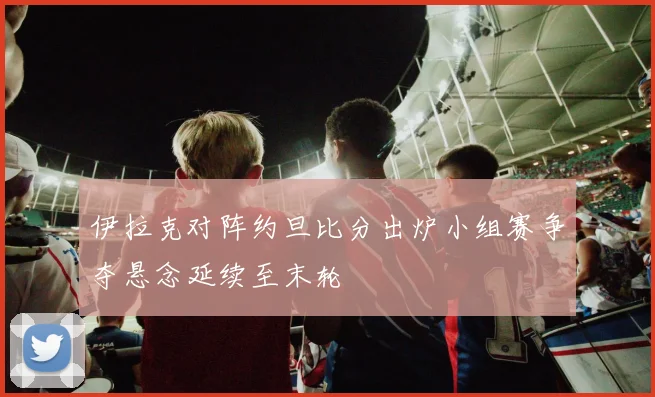 伊拉克对阵约旦比分出炉小组赛争夺悬念延续至末轮